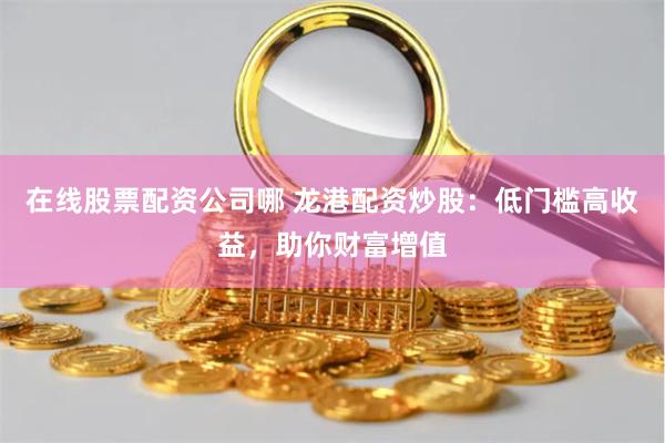 在线股票配资公司哪 龙港配资炒股：低门槛高收益，助你财富增值
