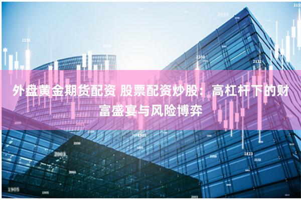 外盘黄金期货配资 股票配资炒股：高杠杆下的财富盛宴与风险博弈