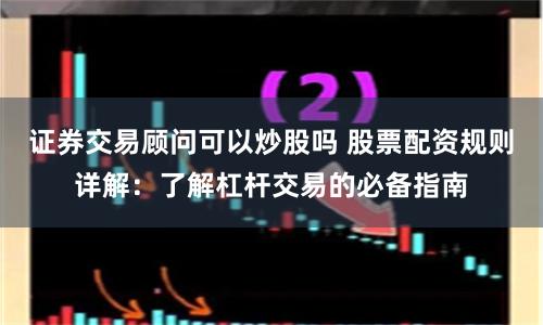 证券交易顾问可以炒股吗 股票配资规则详解：了解杠杆交易的必备指南