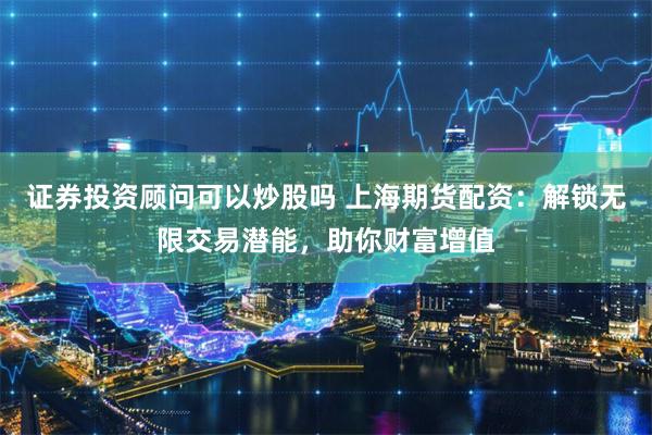 证券投资顾问可以炒股吗 上海期货配资：解锁无限交易潜能，助你财富增值