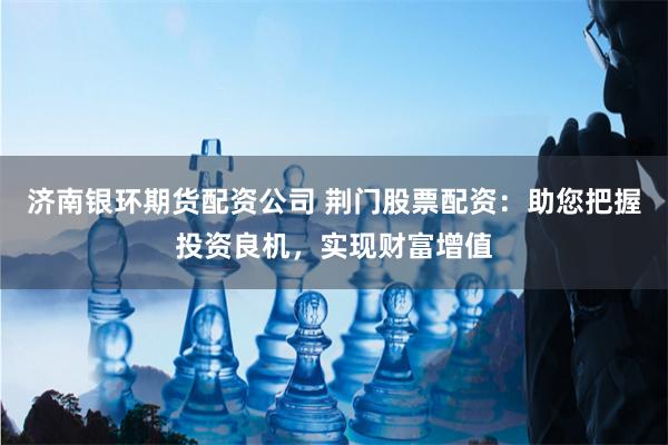 济南银环期货配资公司 荆门股票配资：助您把握投资良机，实现财富增值