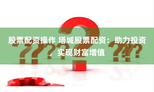 股票配资操作 塔城股票配资：助力投资，实现财富增值