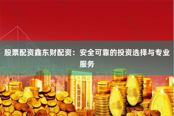 股票配资鑫东财配资：安全可靠的投资选择与专业服务